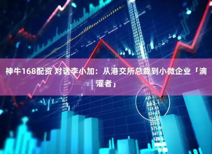 神牛168配资 对话李小加：从港交所总裁到小微企业「滴灌者」