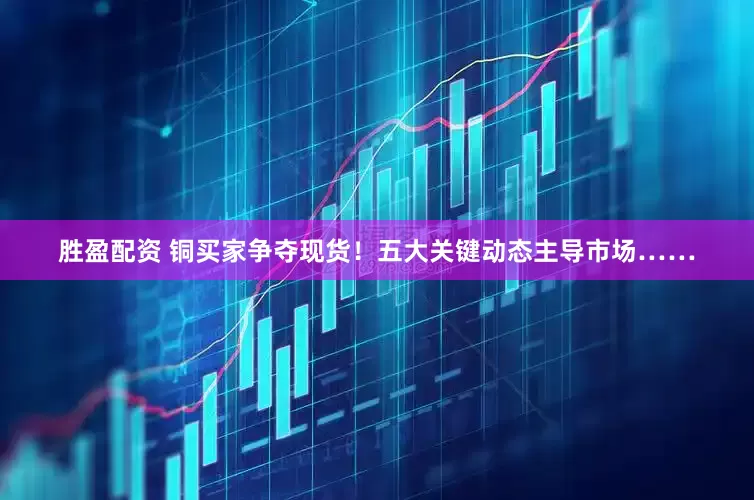 胜盈配资 铜买家争夺现货！五大关键动态主导市场……