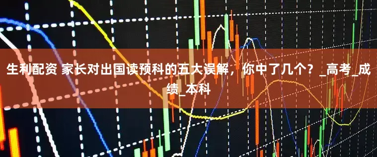 生利配资 家长对出国读预科的五大误解，你中了几个？_高考_成绩_本科