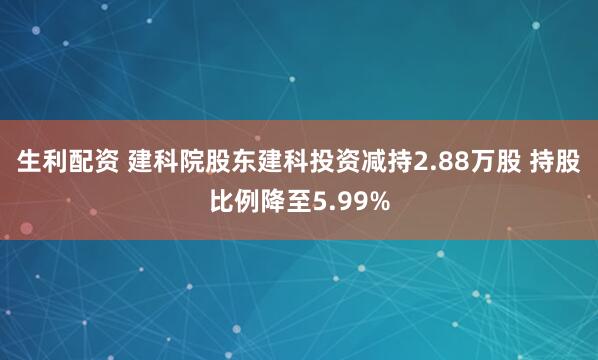 生利配资 建科院股东建科投资减持2.88万股 持股比例降至5.99%