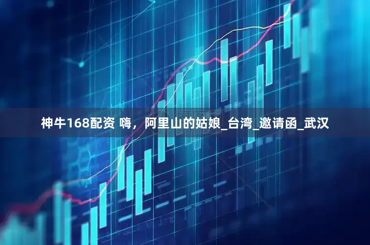 神牛168配资 嗨，阿里山的姑娘_台湾_邀请函_武汉