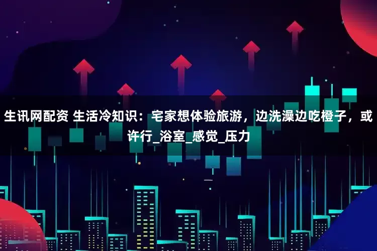 生讯网配资 生活冷知识：宅家想体验旅游，边洗澡边吃橙子，或许行_浴室_感觉_压力