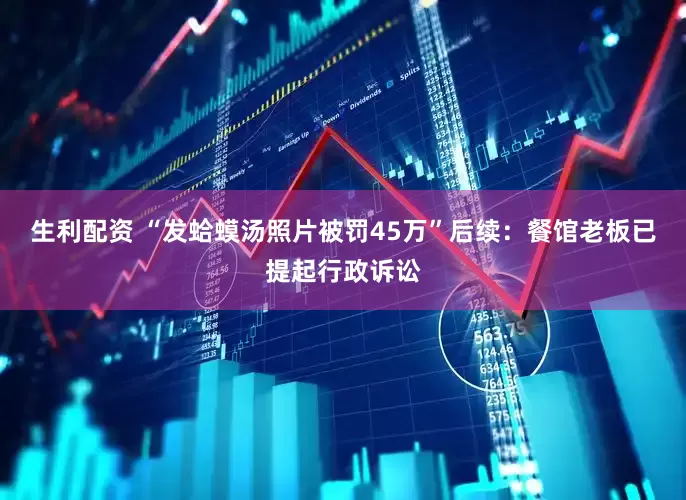 生利配资 “发蛤蟆汤照片被罚45万”后续：餐馆老板已提起行政诉讼
