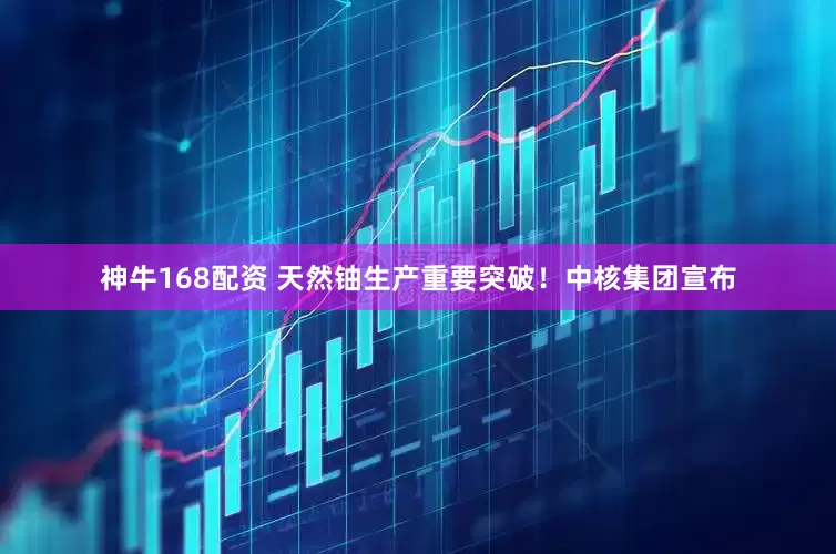 神牛168配资 天然铀生产重要突破！中核集团宣布
