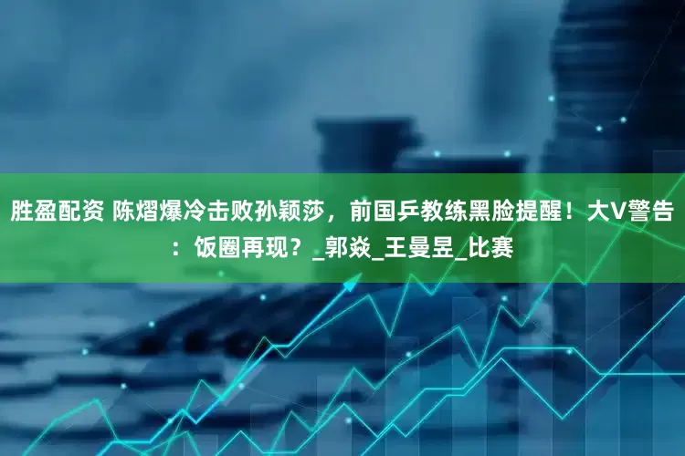 胜盈配资 陈熠爆冷击败孙颖莎，前国乒教练黑脸提醒！大V警告：饭圈再现？_郭焱_王曼昱_比赛