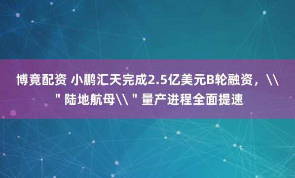 博竟配资 小鹏汇天完成2.5亿美元B轮融资，\＂陆地航母\＂量产进程全面提速