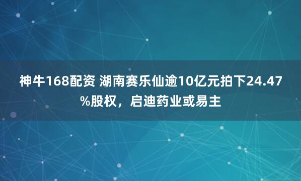 神牛168配资 湖南赛乐仙逾10亿元拍下24.47%股权，启迪药业或易主