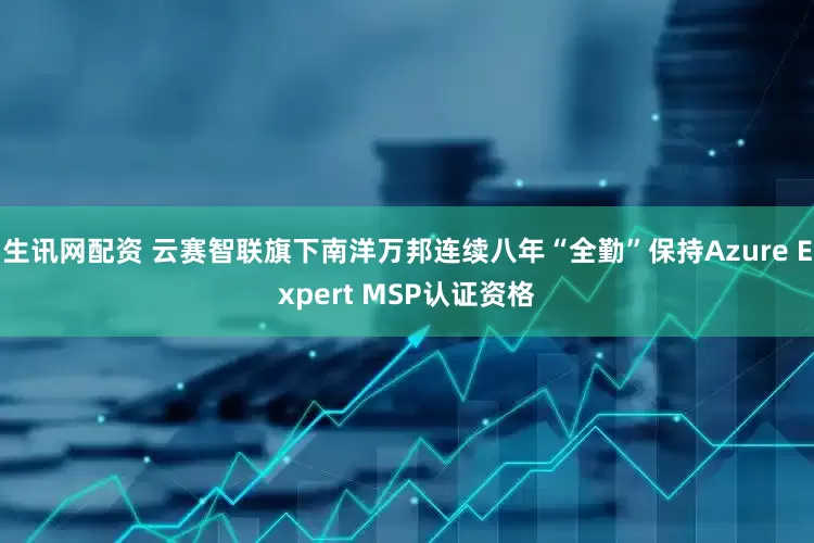 生讯网配资 云赛智联旗下南洋万邦连续八年“全勤”保持Azure Expert MSP认证资格