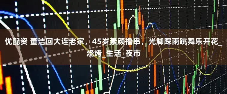 优配资 董洁回大连老家，45岁素颜撸串，光脚踩雨跳舞乐开花_烧烤_生活_夜市