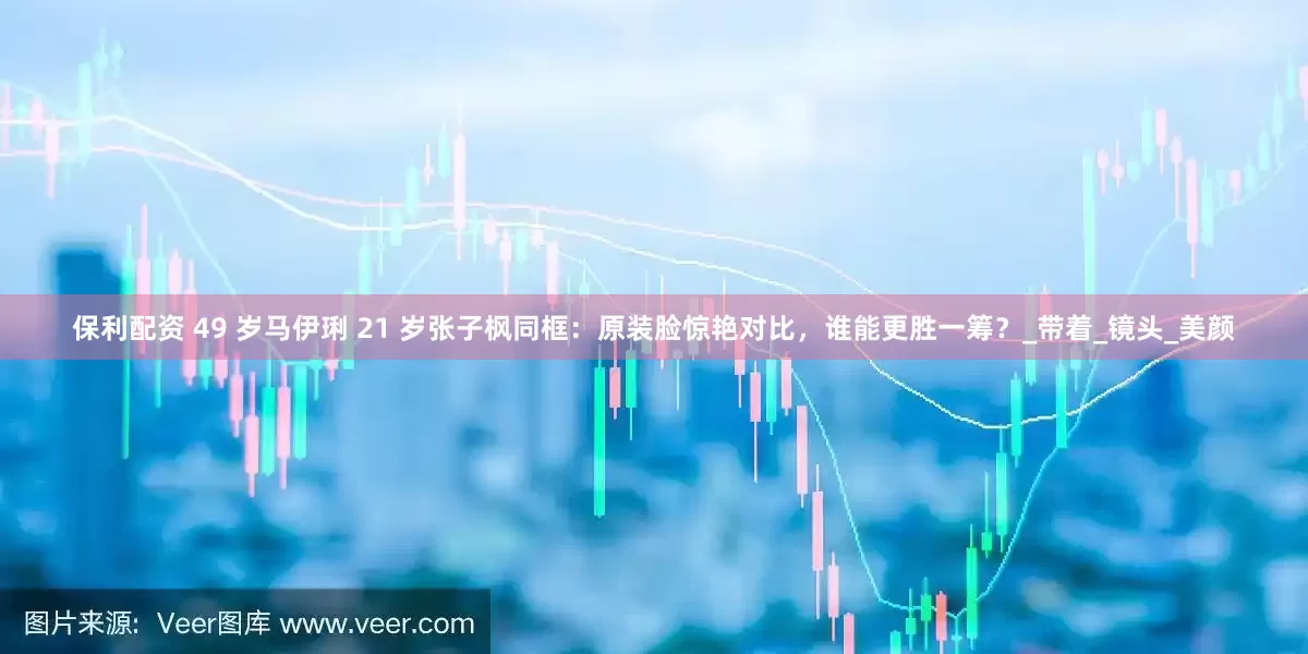 保利配资 49 岁马伊琍 21 岁张子枫同框：原装脸惊艳对比，谁能更胜一筹？_带着_镜头_美颜