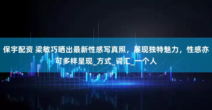 保宇配资 梁敏巧晒出最新性感写真照，展现独特魅力，性感亦可多样呈现_方式_词汇_一个人