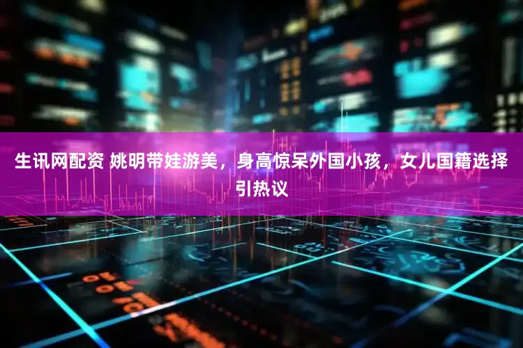 生讯网配资 姚明带娃游美，身高惊呆外国小孩，女儿国籍选择引热议