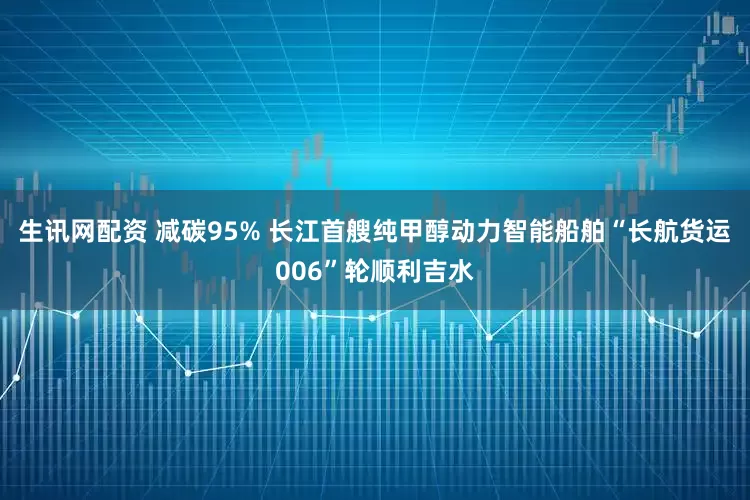 生讯网配资 减碳95% 长江首艘纯甲醇动力智能船舶“长航货运006”轮顺利吉水