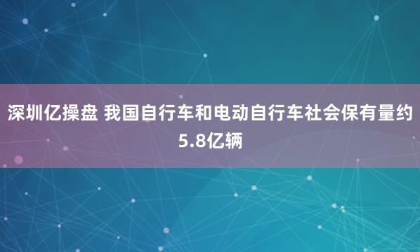 深圳亿操盘 我国自行车和电动自行车社会保有量约5.8亿辆