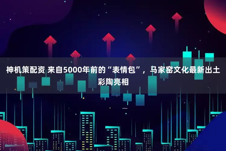 神机策配资 来自5000年前的“表情包”，马家窑文化最新出土彩陶亮相