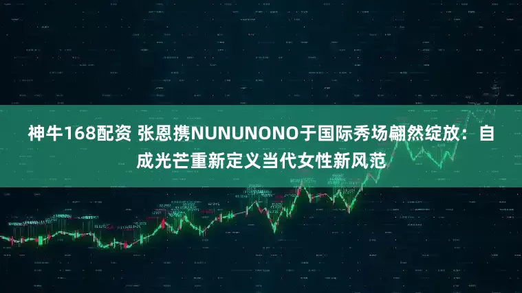 神牛168配资 张恩携NUNUNONO于国际秀场翩然绽放：自成光芒重新定义当代女性新风范