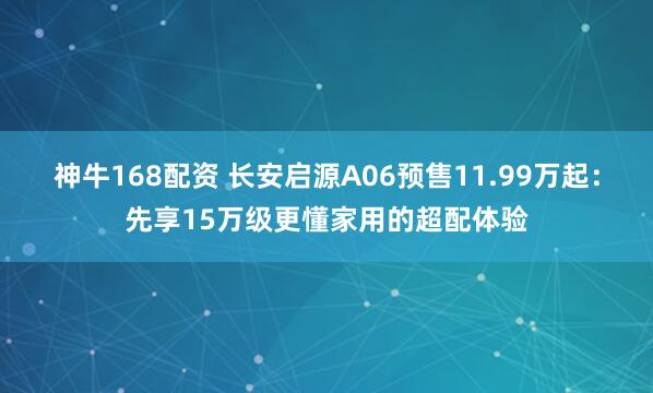 神牛168配资 长安启源A06预售11.99万起：先享15万级更懂家用的超配体验