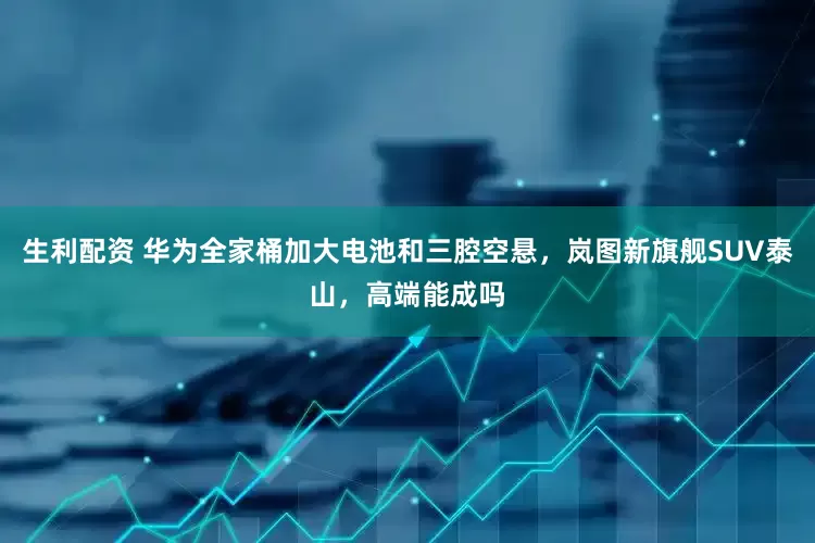 生利配资 华为全家桶加大电池和三腔空悬，岚图新旗舰SUV泰山，高端能成吗