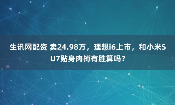 生讯网配资 卖24.98万，理想i6上市，和小米SU7贴身肉搏有胜算吗？