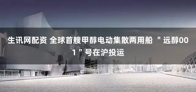 生讯网配资 全球首艘甲醇电动集散两用船 ＂远醇001＂号在沪投运