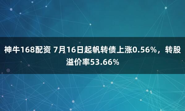 神牛168配资 7月16日起帆转债上涨0.56%,转股溢价率53.66%