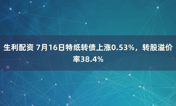 生利配资 7月16日特纸转债上涨0.53%，转股溢价率38.4%