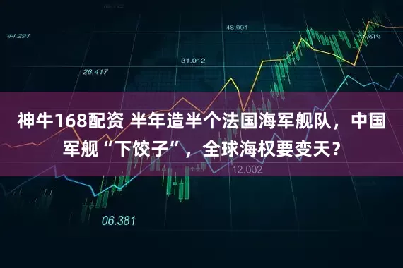 神牛168配资 半年造半个法国海军舰队，中国军舰“下饺子”，全球海权要变天？