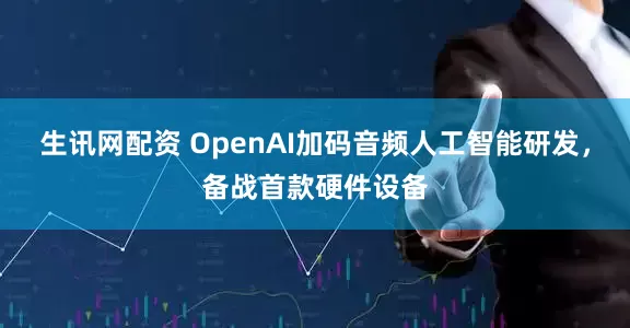 生讯网配资 OpenAI加码音频人工智能研发，备战首款硬件设备