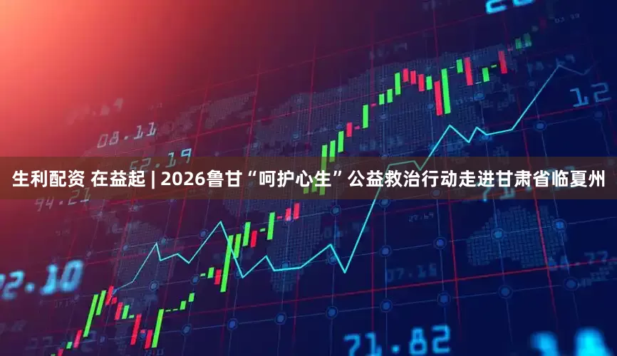 生利配资 在益起 | 2026鲁甘“呵护心生”公益救治行动走进甘肃省临夏州