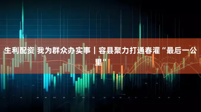 生利配资 我为群众办实事｜容县聚力打通春灌“最后一公里”