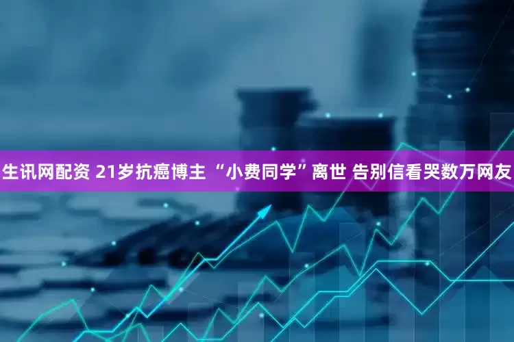 生讯网配资 21岁抗癌博主 “小费同学”离世 告别信看哭数万网友
