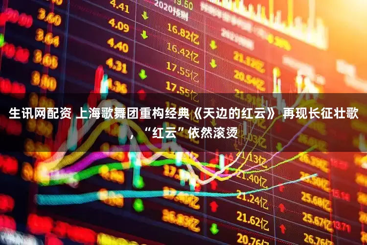 生讯网配资 上海歌舞团重构经典《天边的红云》 再现长征壮歌，“红云”依然滚烫