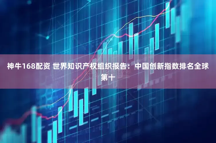 神牛168配资 世界知识产权组织报告：中国创新指数排名全球第十